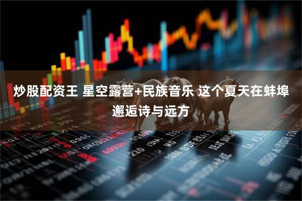 炒股配资王 星空露营+民族音乐 这个夏天在蚌埠邂逅诗与远方