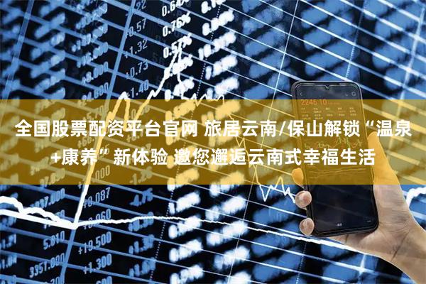 全国股票配资平台官网 旅居云南/保山解锁“温泉+康养”新体验 邀您邂逅云南式幸福生活