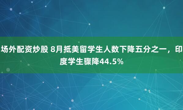 场外配资炒股 8月抵美留学生人数下降五分之一，印度学生骤降44.5%