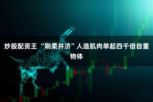 炒股配资王 “刚柔并济”人造肌肉举起四千倍自重物体