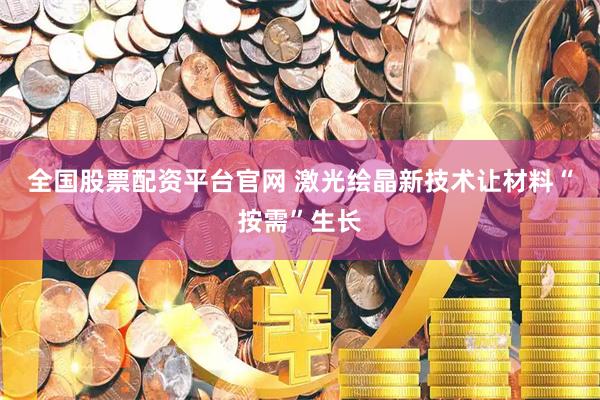 全国股票配资平台官网 激光绘晶新技术让材料“按需”生长