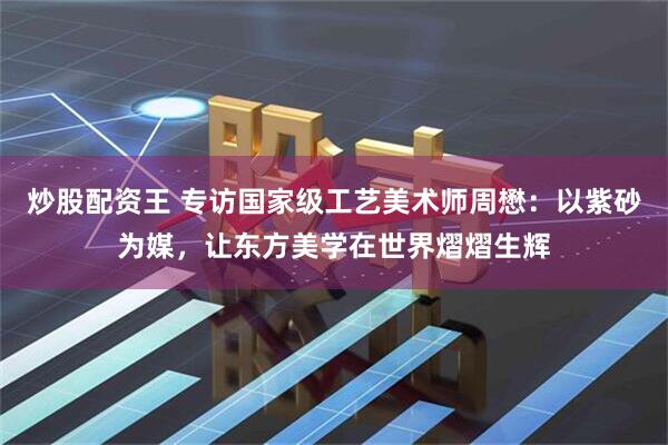 炒股配资王 专访国家级工艺美术师周懋：以紫砂为媒，让东方美学在世界熠熠生辉