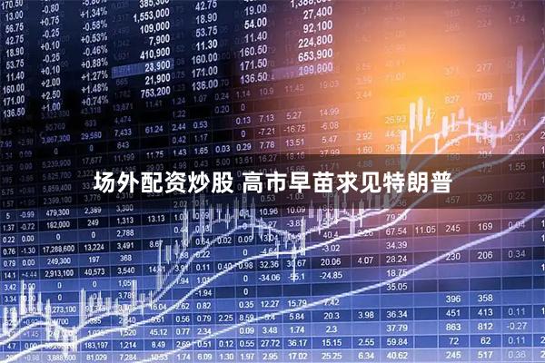 场外配资炒股 高市早苗求见特朗普